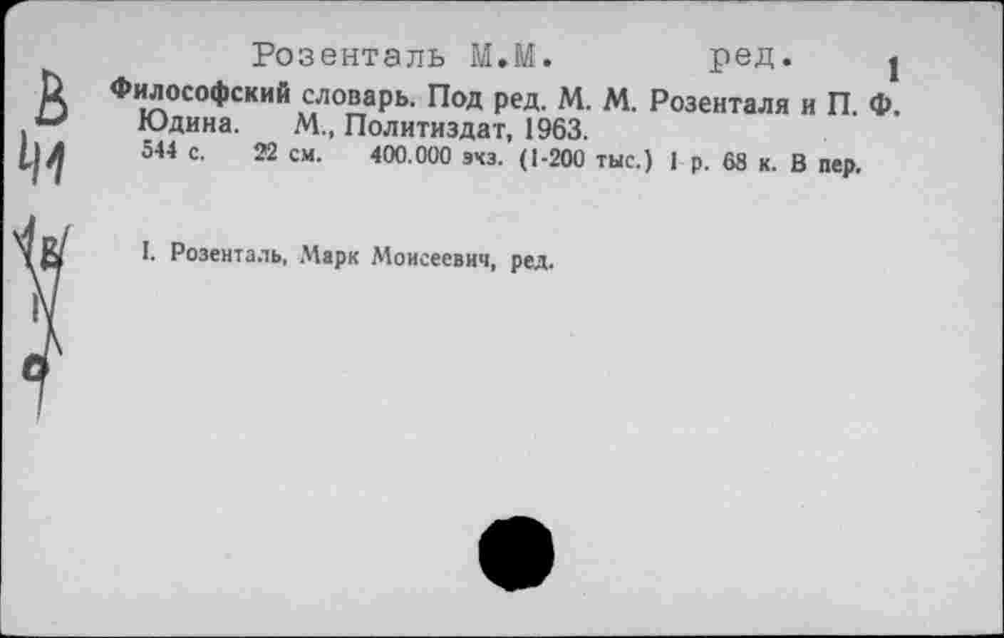 ﻿Розенталь М.М.	ред. |
к Философский словарь. Под ред. М. М. Розенталя и П. Ф.
Юдина. М„ Политиздат, 1963.
| Л 544 С. 22 см. 400.000 эхз. (1-200 тыс.) 1 р. 68 к. В пер.
I. Розенталь, Марк Моисеевич, ред.